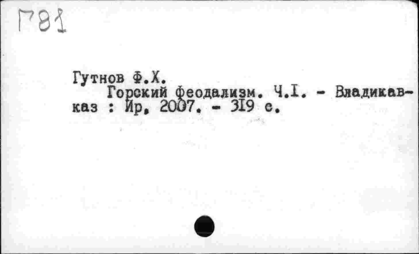 ﻿та
Гутнов Ф.Х.
Горский феодализм. Ч.І. - Владикавказ : Ир, 2007. - 319 е.